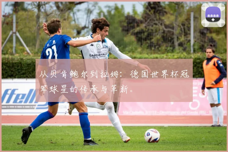 从贝肯鲍尔到拉姆：德国世界杯冠军球星的传承与革新。