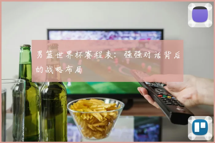 男篮世界杯赛程表：强强对话背后的战略布局