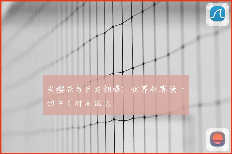 当樱花与巨龙相遇：世界杯赛场上的中日对决记忆