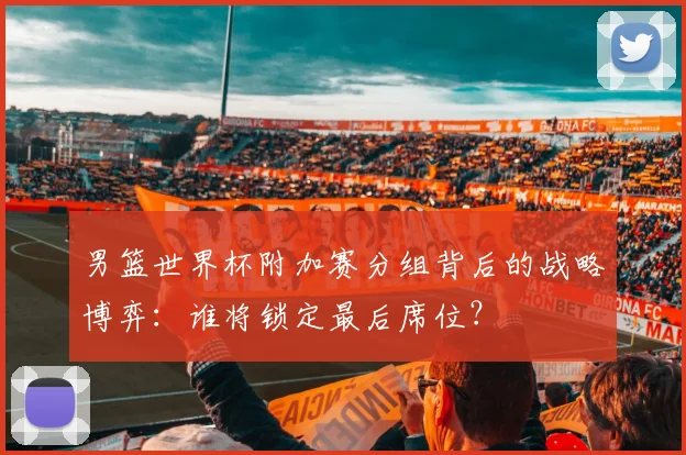 男篮世界杯附加赛分组背后的战略博弈：谁将锁定最后席位？