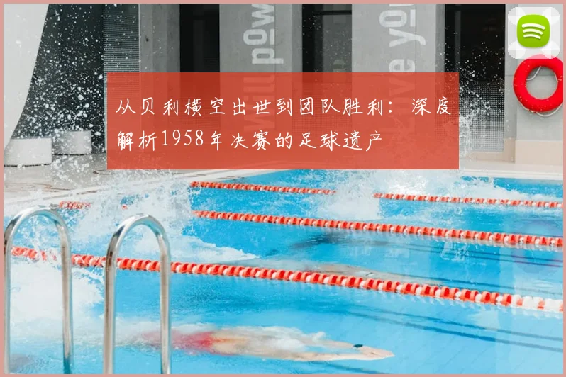 从贝利横空出世到团队胜利：深度解析1958年决赛的足球遗产