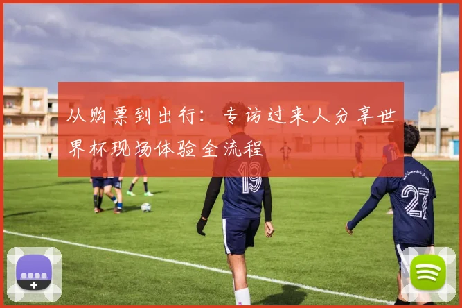 从购票到出行：专访过来人分享世界杯现场体验全流程