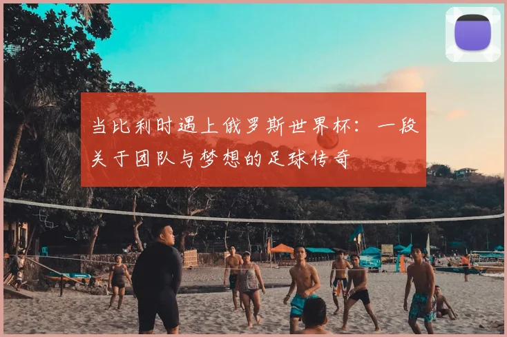 当比利时遇上俄罗斯世界杯：一段关于团队与梦想的足球传奇