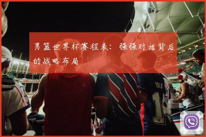 男篮世界杯赛程表：强强对话背后的战略布局